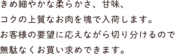 きめ細やかな柔らかさ、甘味、コクの上質なお肉を塊で入荷します。お客様の要望に応えながら切り分けるので無駄なくお買い求めできます。